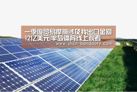 一季度贸易摩擦涉及我出口金额12亿美元|半岛体育线上观看(图3) 半岛体育线上观看